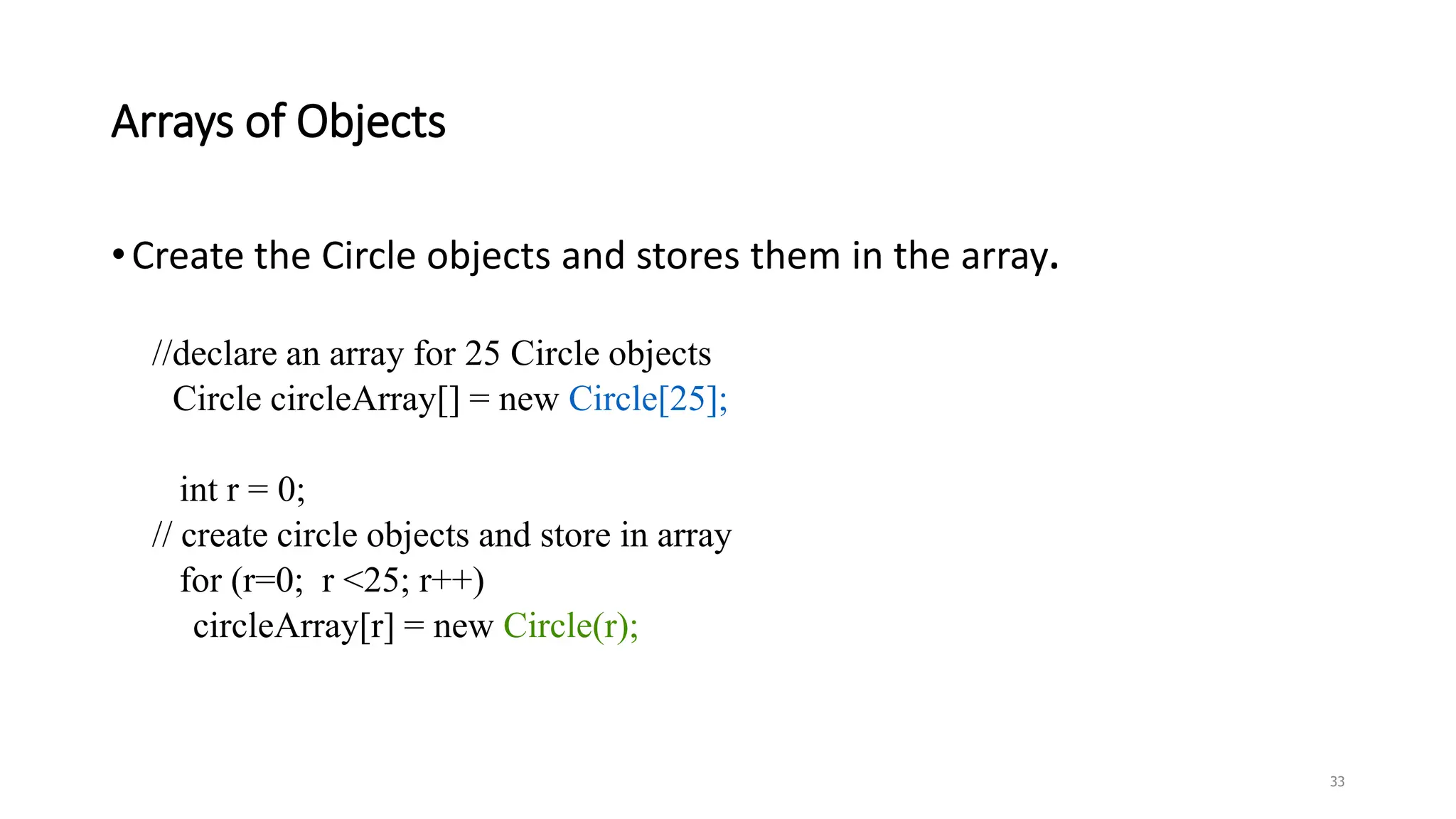 Arrays of Objects
•Create the Circle objects and stores them in the array.
//declare an array for 25 Circle objects
Circle circleArray[] = new Circle[25];
int r = 0;
// create circle objects and store in array
for (r=0; r <25; r++)
circleArray[r] = new Circle(r);
33
 