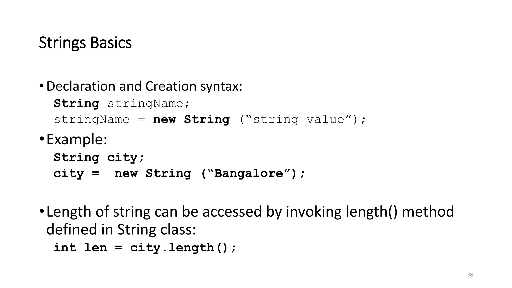 Strings Basics
•Declaration and Creation syntax:
String stringName;
stringName = new String (“string value”);
•Example:
String city;
city = new String (“Bangalore”);
•Length of string can be accessed by invoking length() method
defined in String class:
int len = city.length();
38
 