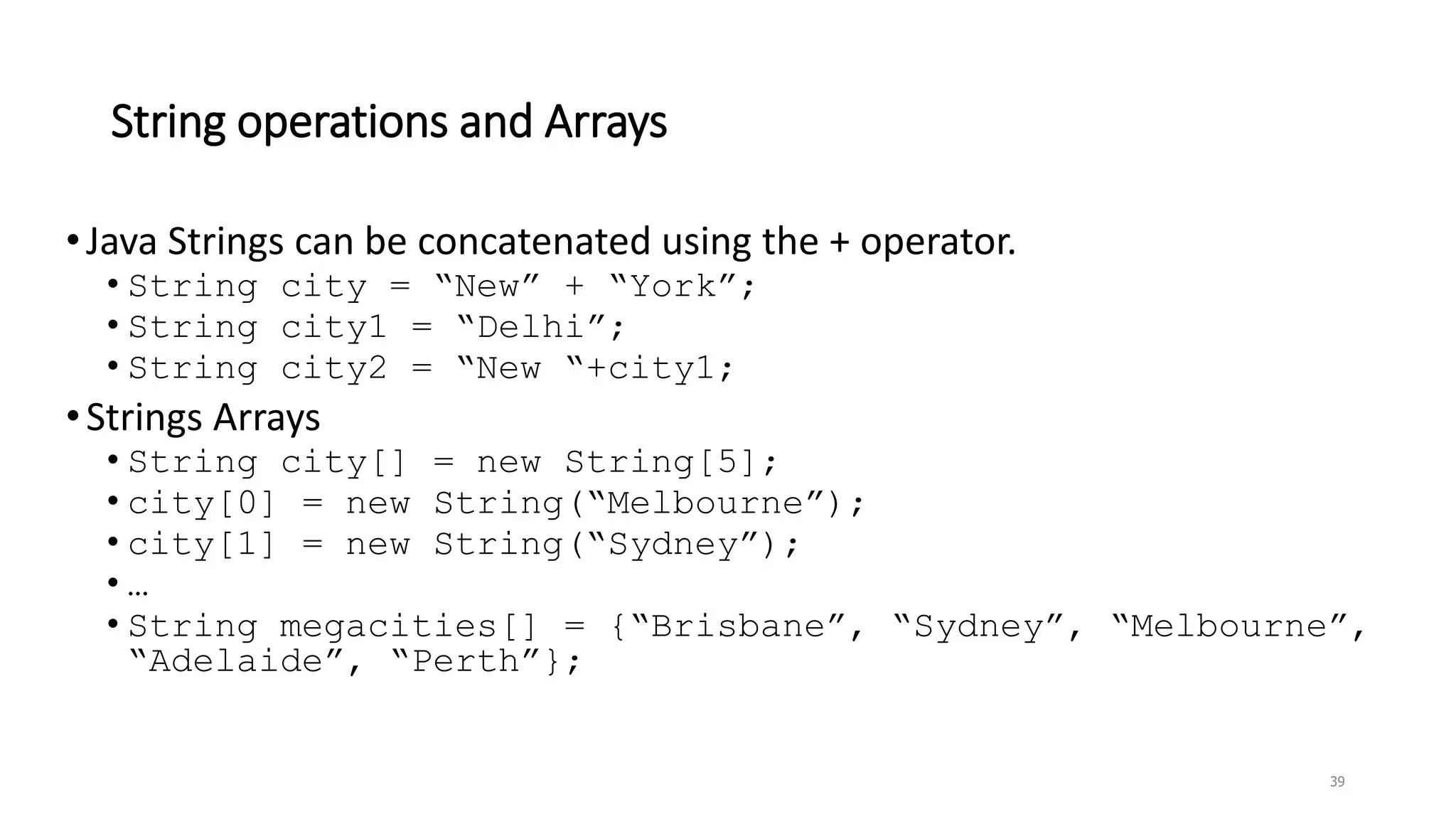 String operations and Arrays
•Java Strings can be concatenated using the + operator.
• String city = “New” + “York”;
• String city1 = “Delhi”;
• String city2 = “New “+city1;
•Strings Arrays
• String city[] = new String[5];
• city[0] = new String(“Melbourne”);
• city[1] = new String(“Sydney”);
• …
• String megacities[] = {“Brisbane”, “Sydney”, “Melbourne”,
“Adelaide”, “Perth”};
39
 
