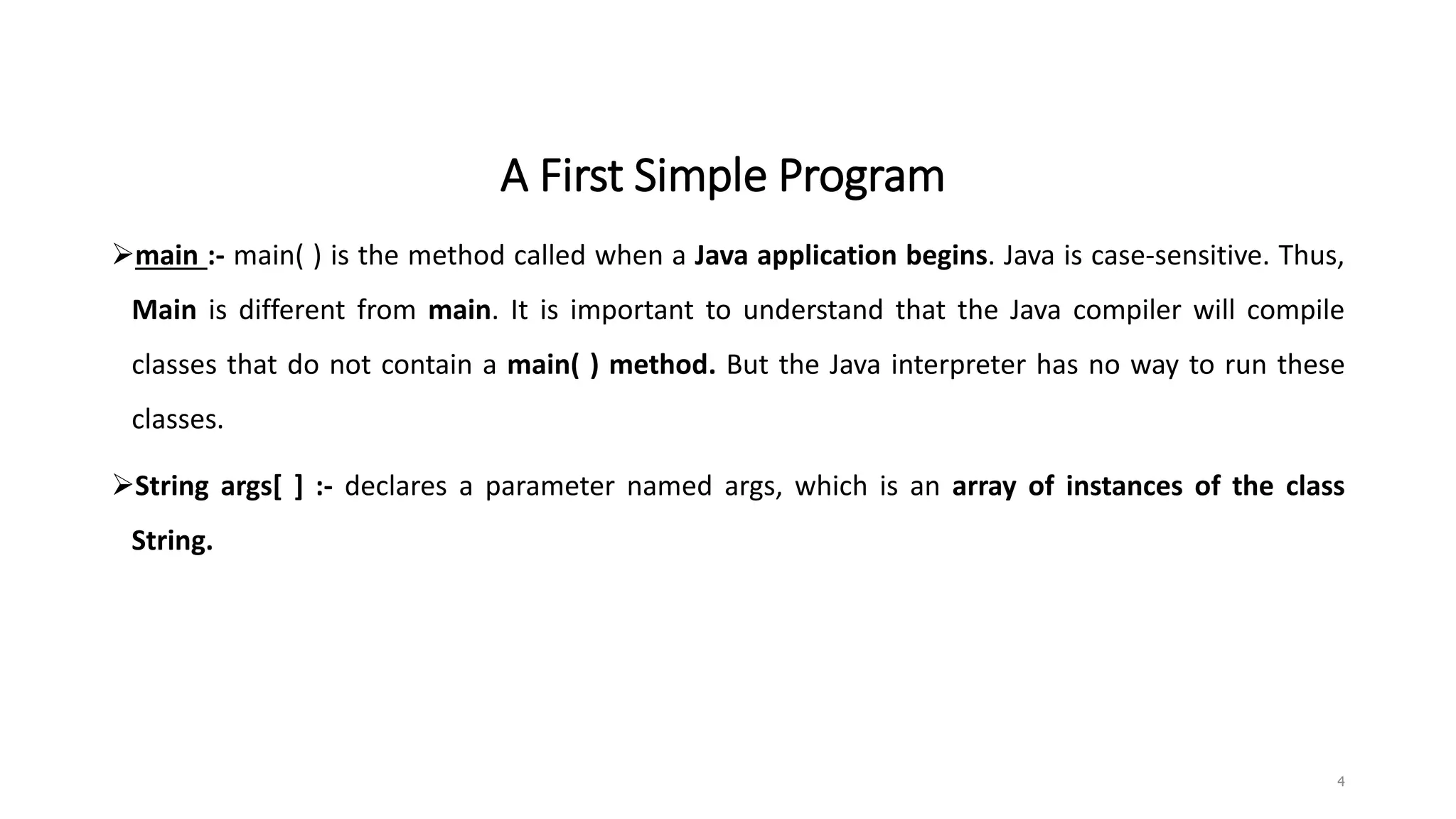 A First Simple Program
main :- main( ) is the method called when a Java application begins. Java is case-sensitive. Thus,
Main is different from main. It is important to understand that the Java compiler will compile
classes that do not contain a main( ) method. But the Java interpreter has no way to run these
classes.
String args[ ] :- declares a parameter named args, which is an array of instances of the class
String.
4
 