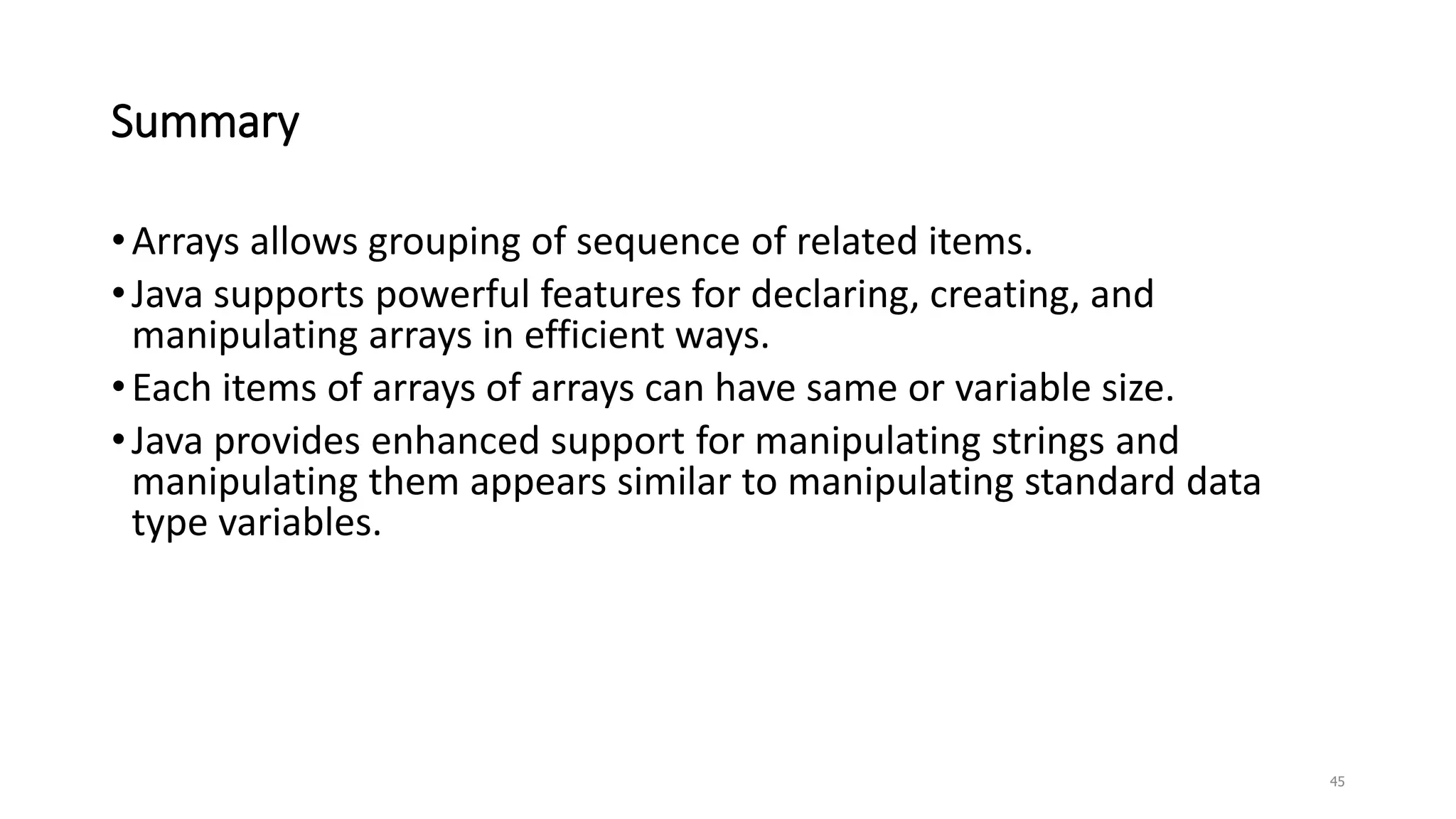 Summary
•Arrays allows grouping of sequence of related items.
•Java supports powerful features for declaring, creating, and
manipulating arrays in efficient ways.
•Each items of arrays of arrays can have same or variable size.
•Java provides enhanced support for manipulating strings and
manipulating them appears similar to manipulating standard data
type variables.
45
 