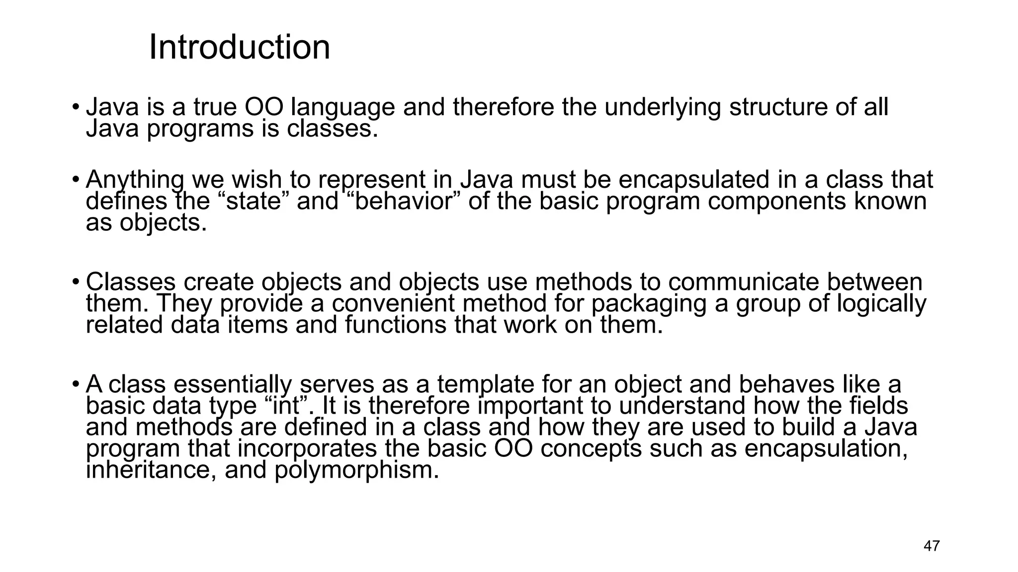 Introduction
• Java is a true OO language and therefore the underlying structure of all
Java programs is classes.
• Anything we wish to represent in Java must be encapsulated in a class that
defines the “state” and “behavior” of the basic program components known
as objects.
• Classes create objects and objects use methods to communicate between
them. They provide a convenient method for packaging a group of logically
related data items and functions that work on them.
• A class essentially serves as a template for an object and behaves like a
basic data type “int”. It is therefore important to understand how the fields
and methods are defined in a class and how they are used to build a Java
program that incorporates the basic OO concepts such as encapsulation,
inheritance, and polymorphism.
47
 