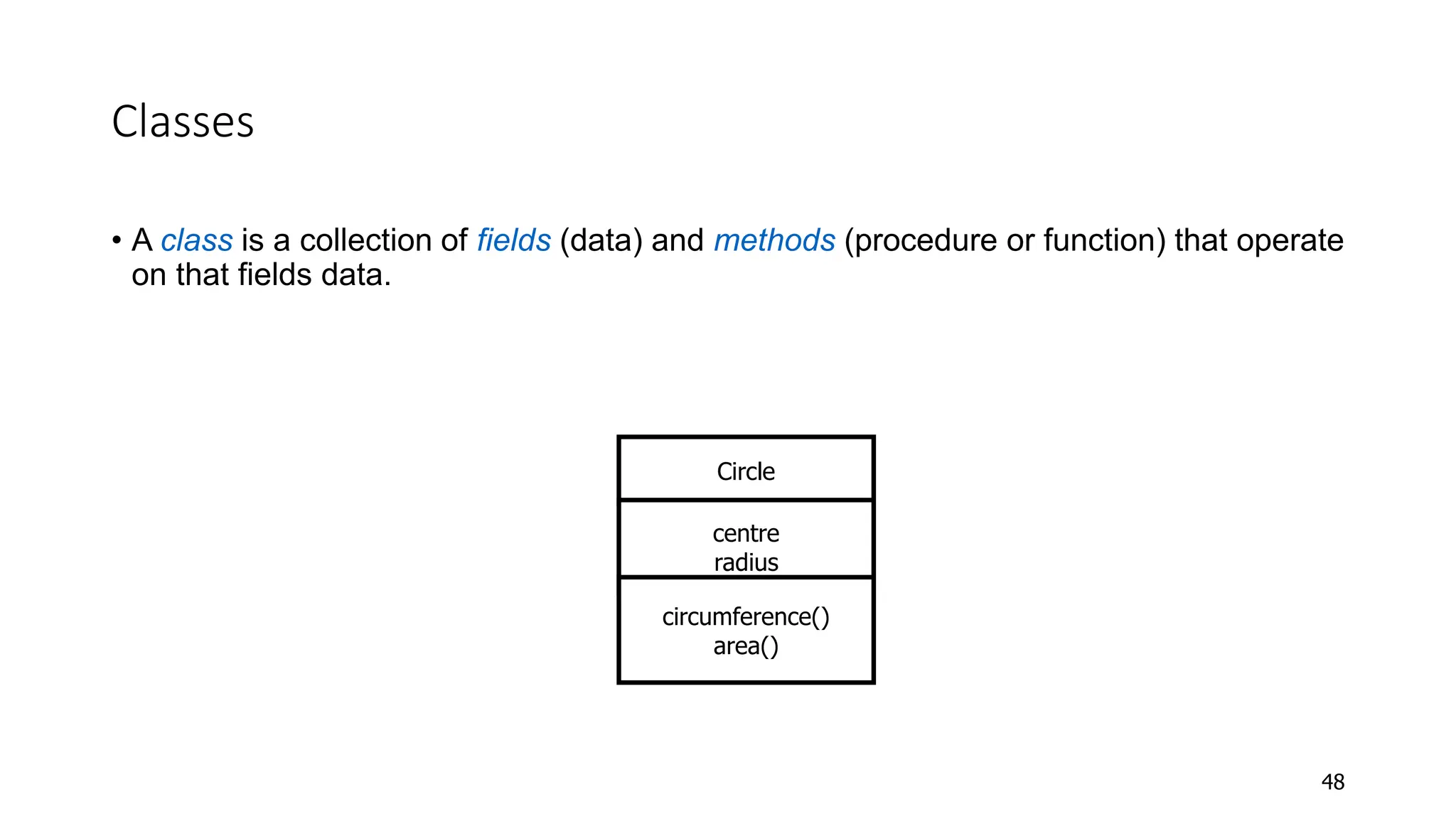 Classes
• A class is a collection of fields (data) and methods (procedure or function) that operate
on that fields data.
48
Circle
centre
radius
circumference()
area()
 