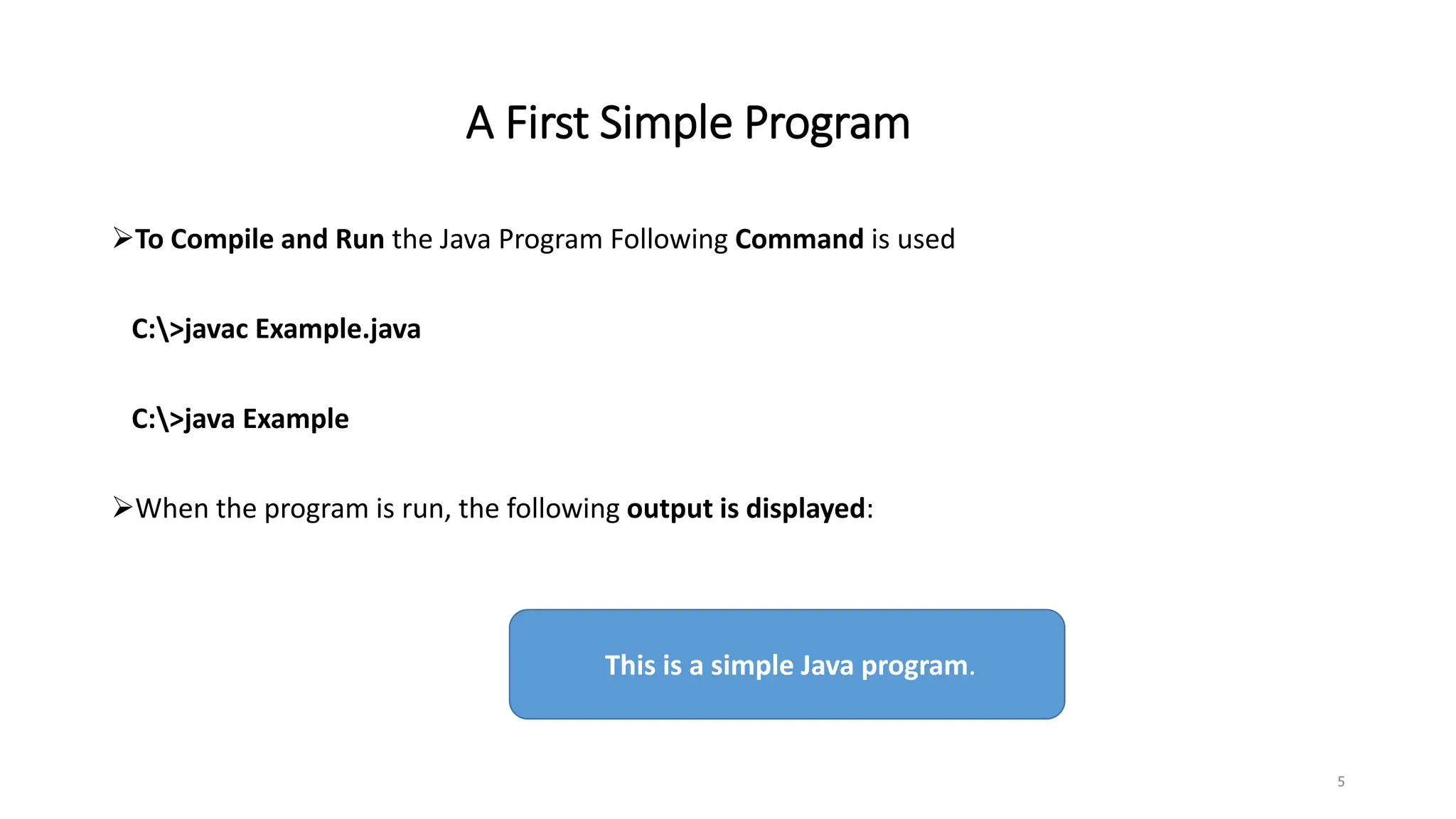 A First Simple Program
To Compile and Run the Java Program Following Command is used
C:>javac Example.java
C:>java Example
When the program is run, the following output is displayed:
5
This is a simple Java program.
 