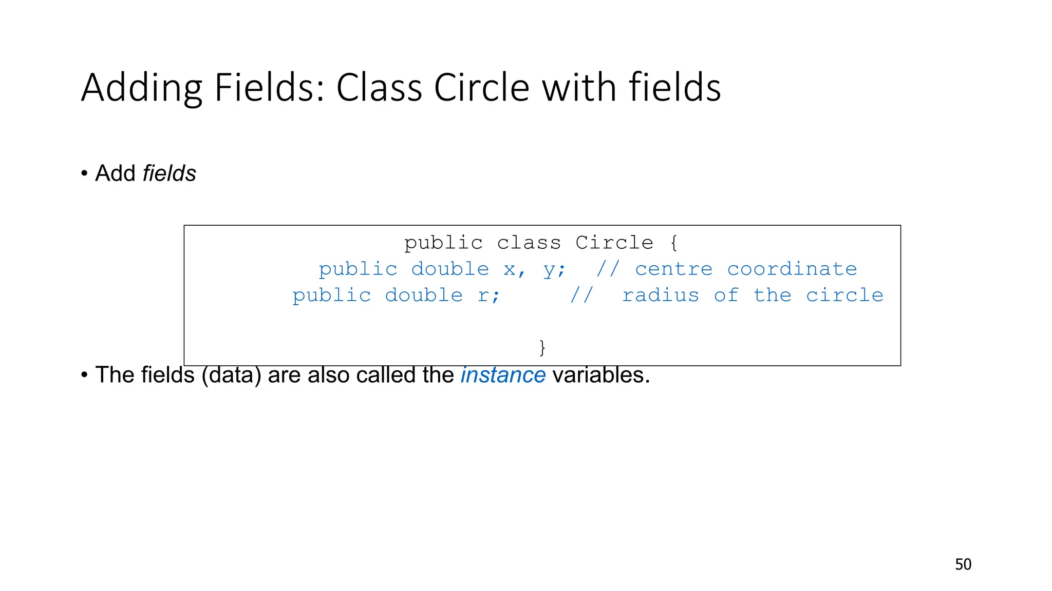 Adding Fields: Class Circle with fields
• Add fields
• The fields (data) are also called the instance variables.
50
public class Circle {
public double x, y; // centre coordinate
public double r; // radius of the circle
}
 