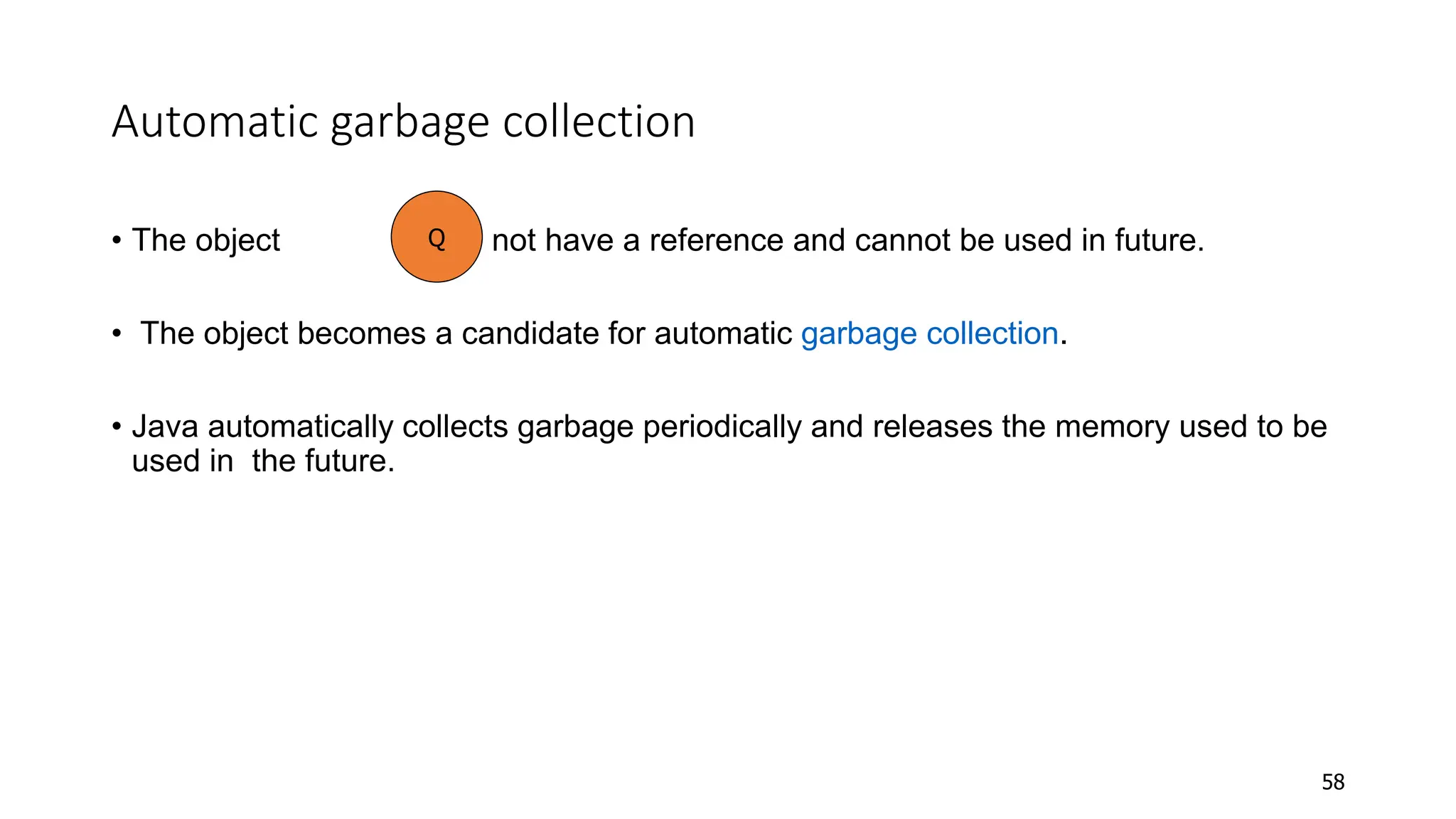Automatic garbage collection
• The object does not have a reference and cannot be used in future.
• The object becomes a candidate for automatic garbage collection.
• Java automatically collects garbage periodically and releases the memory used to be
used in the future.
58
Q
 