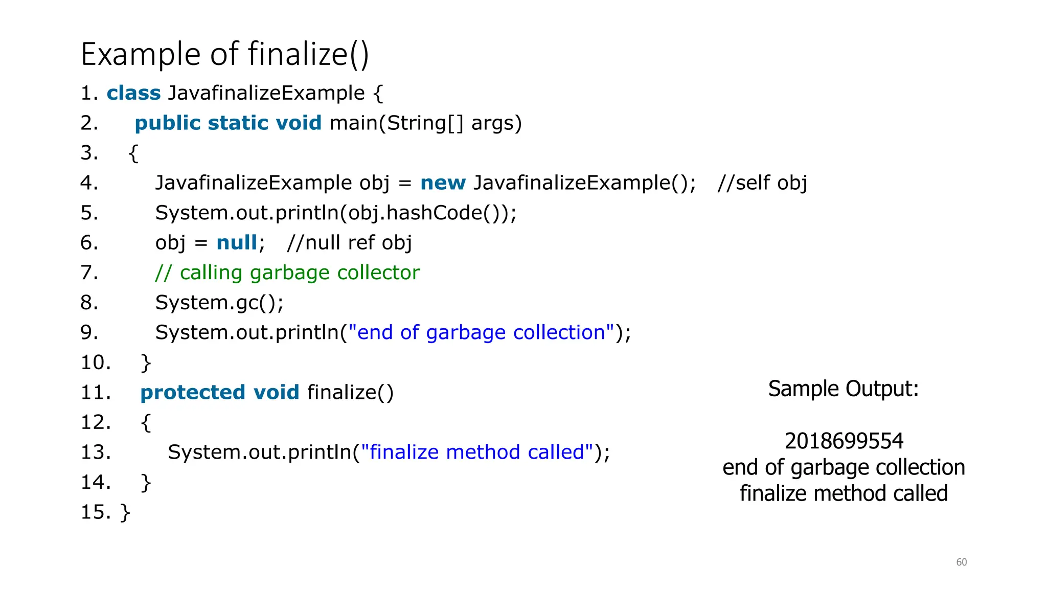 Example of finalize()
1. class JavafinalizeExample {
2. public static void main(String[] args)
3. {
4. JavafinalizeExample obj = new JavafinalizeExample(); //self obj
5. System.out.println(obj.hashCode());
6. obj = null; //null ref obj
7. // calling garbage collector
8. System.gc();
9. System.out.println("end of garbage collection");
10. }
11. protected void finalize()
12. {
13. System.out.println("finalize method called");
14. }
15. }
60
Sample Output:
2018699554
end of garbage collection
finalize method called
 