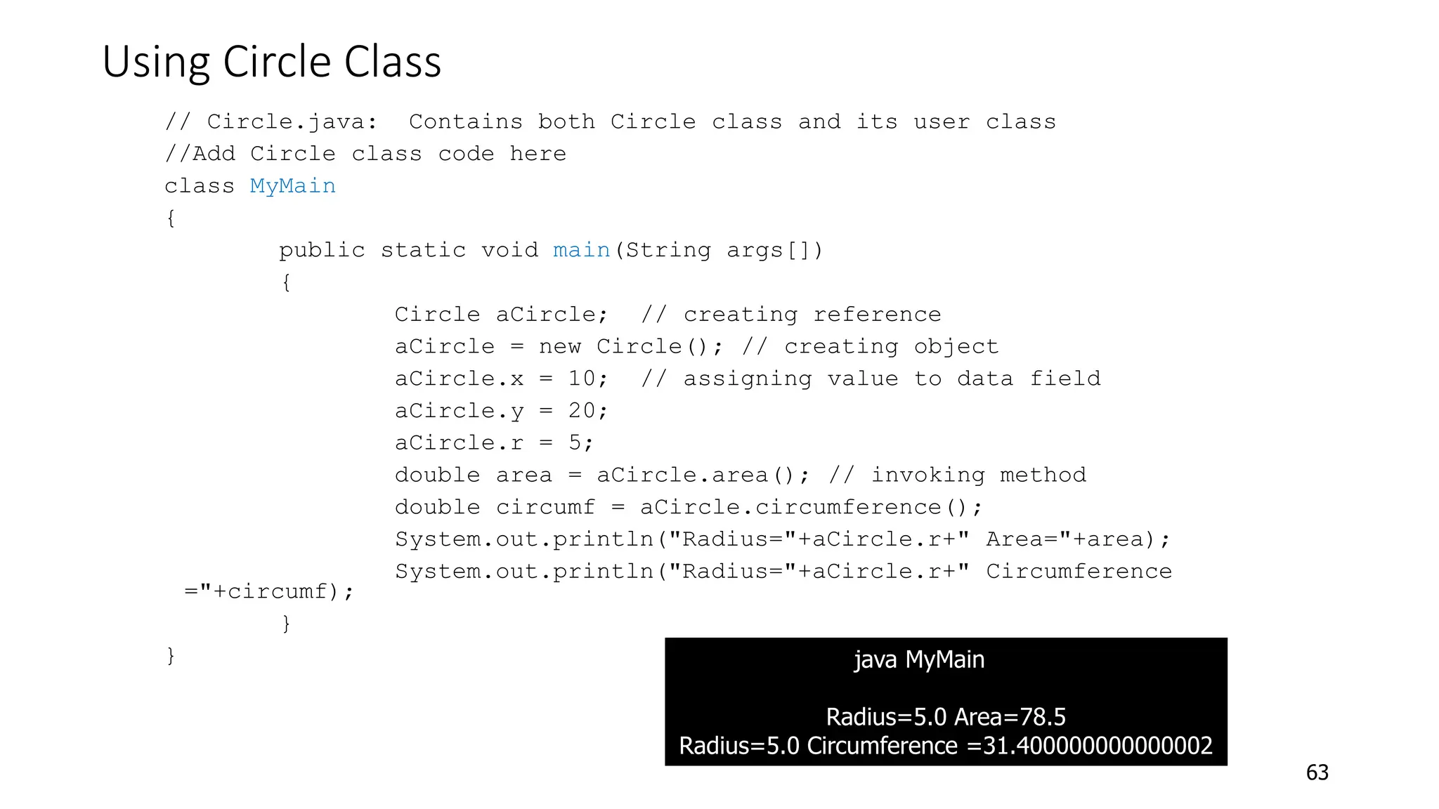 Using Circle Class
// Circle.java: Contains both Circle class and its user class
//Add Circle class code here
class MyMain
{
public static void main(String args[])
{
Circle aCircle; // creating reference
aCircle = new Circle(); // creating object
aCircle.x = 10; // assigning value to data field
aCircle.y = 20;
aCircle.r = 5;
double area = aCircle.area(); // invoking method
double circumf = aCircle.circumference();
System.out.println("Radius="+aCircle.r+" Area="+area);
System.out.println("Radius="+aCircle.r+" Circumference
="+circumf);
}
}
63
java MyMain
Radius=5.0 Area=78.5
Radius=5.0 Circumference =31.400000000000002
 