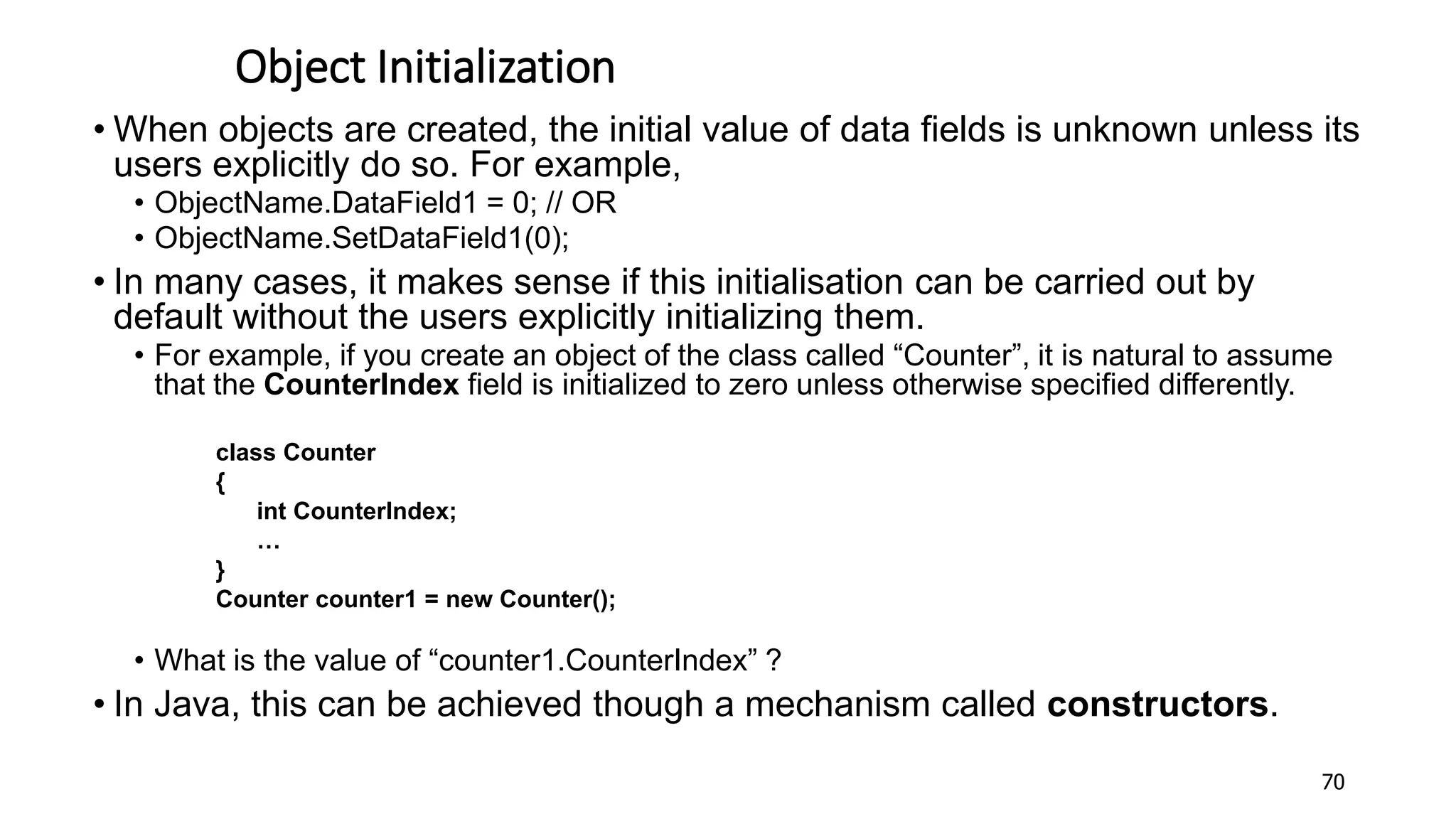 Object Initialization
• When objects are created, the initial value of data fields is unknown unless its
users explicitly do so. For example,
• ObjectName.DataField1 = 0; // OR
• ObjectName.SetDataField1(0);
• In many cases, it makes sense if this initialisation can be carried out by
default without the users explicitly initializing them.
• For example, if you create an object of the class called “Counter”, it is natural to assume
that the CounterIndex field is initialized to zero unless otherwise specified differently.
class Counter
{
int CounterIndex;
…
}
Counter counter1 = new Counter();
• What is the value of “counter1.CounterIndex” ?
• In Java, this can be achieved though a mechanism called constructors.
70
 