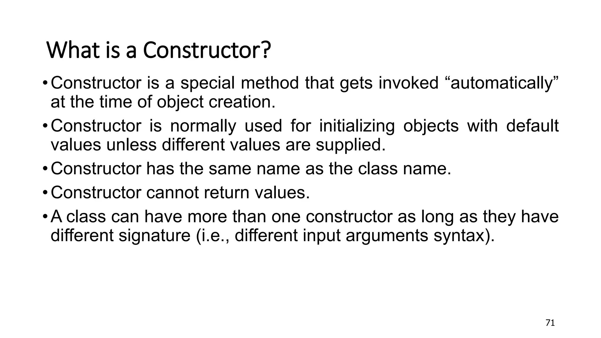 What is a Constructor?
•Constructor is a special method that gets invoked “automatically”
at the time of object creation.
•Constructor is normally used for initializing objects with default
values unless different values are supplied.
•Constructor has the same name as the class name.
•Constructor cannot return values.
•A class can have more than one constructor as long as they have
different signature (i.e., different input arguments syntax).
71
 