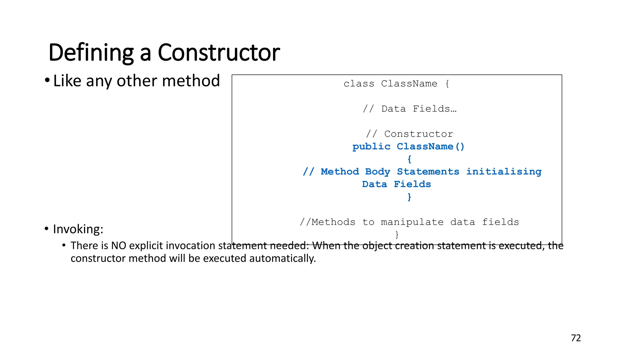 Defining a Constructor
•Like any other method
• Invoking:
• There is NO explicit invocation statement needed: When the object creation statement is executed, the
constructor method will be executed automatically.
72
class ClassName {
// Data Fields…
// Constructor
public ClassName()
{
// Method Body Statements initialising
Data Fields
}
//Methods to manipulate data fields
}
 