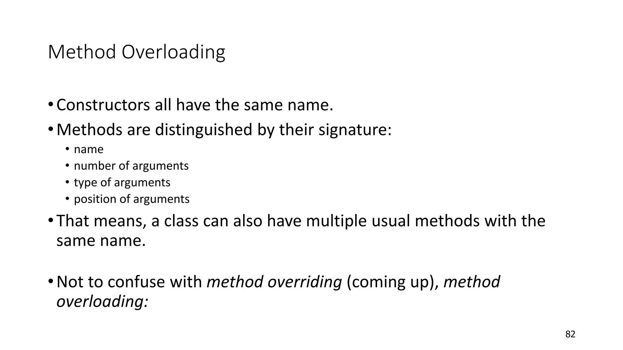 Method Overloading
•Constructors all have the same name.
•Methods are distinguished by their signature:
• name
• number of arguments
• type of arguments
• position of arguments
•That means, a class can also have multiple usual methods with the
same name.
•Not to confuse with method overriding (coming up), method
overloading:
82
 