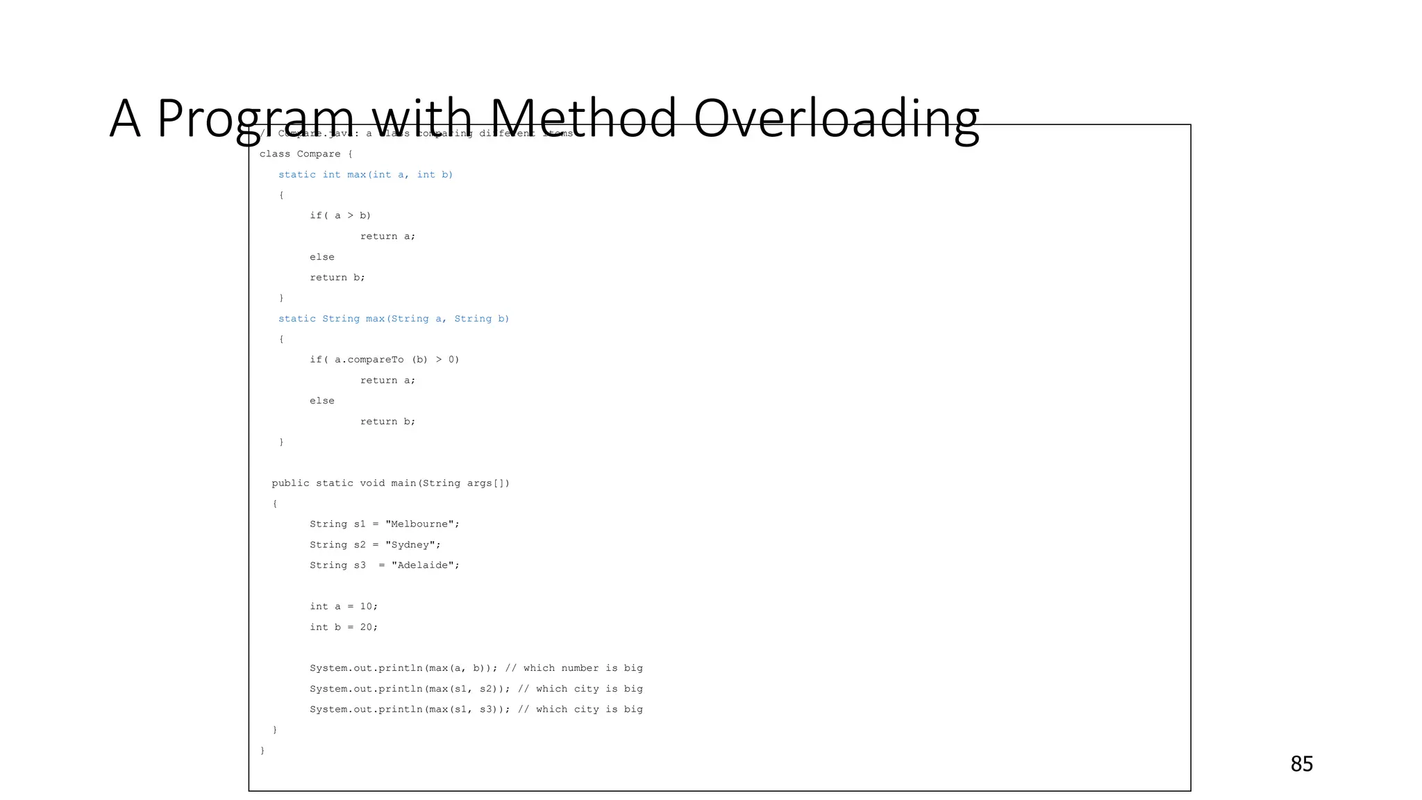 A Program with Method Overloading
// Compare.java: a class comparing different items
class Compare {
static int max(int a, int b)
{
if( a > b)
return a;
else
return b;
}
static String max(String a, String b)
{
if( a.compareTo (b) > 0)
return a;
else
return b;
}
public static void main(String args[])
{
String s1 = "Melbourne";
String s2 = "Sydney";
String s3 = "Adelaide";
int a = 10;
int b = 20;
System.out.println(max(a, b)); // which number is big
System.out.println(max(s1, s2)); // which city is big
System.out.println(max(s1, s3)); // which city is big
}
}
85
 
