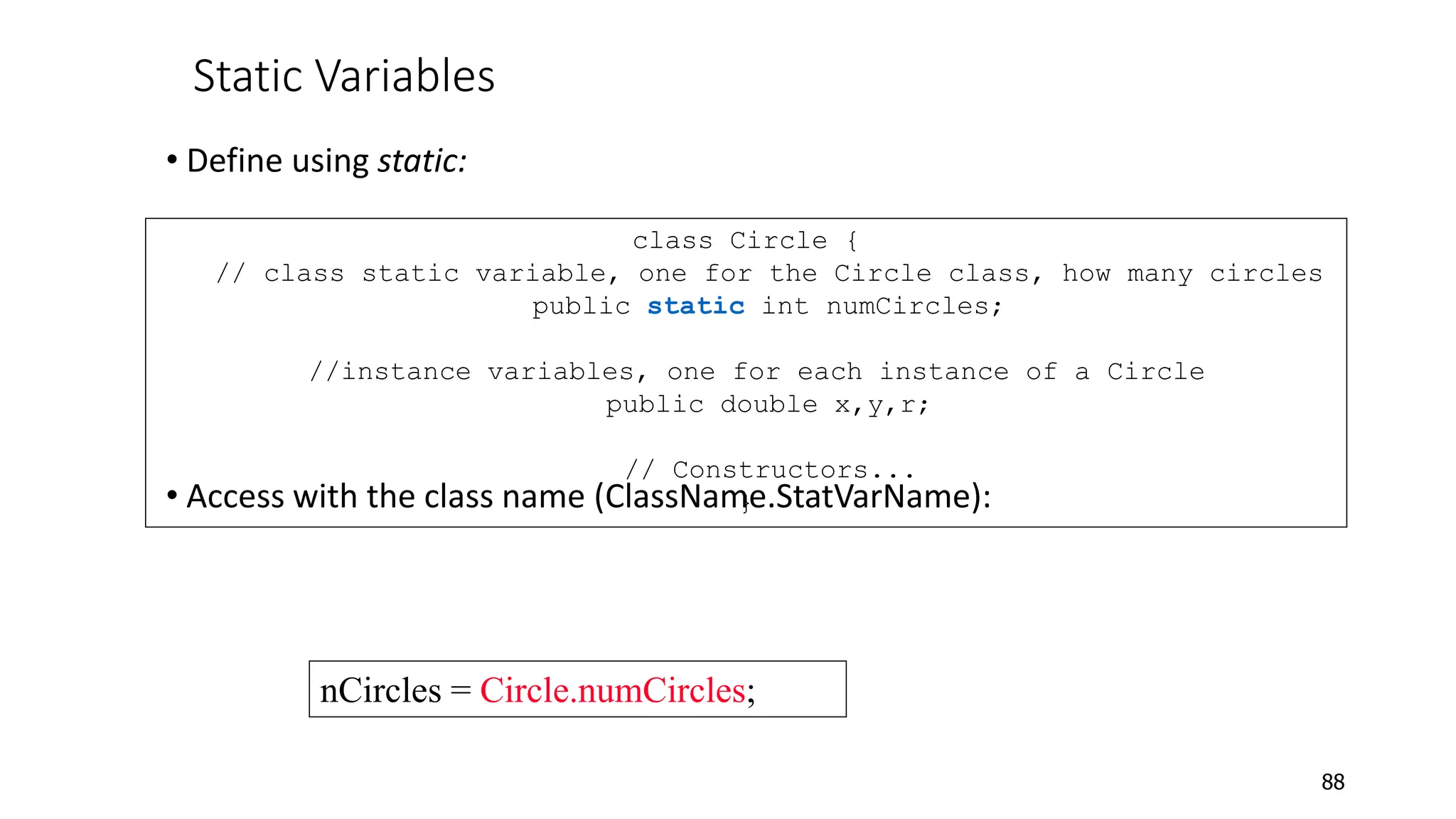 Static Variables
• Define using static:
• Access with the class name (ClassName.StatVarName):
88
class Circle {
// class static variable, one for the Circle class, how many circles
public static int numCircles;
//instance variables, one for each instance of a Circle
public double x,y,r;
// Constructors...
}
nCircles = Circle.numCircles;
 