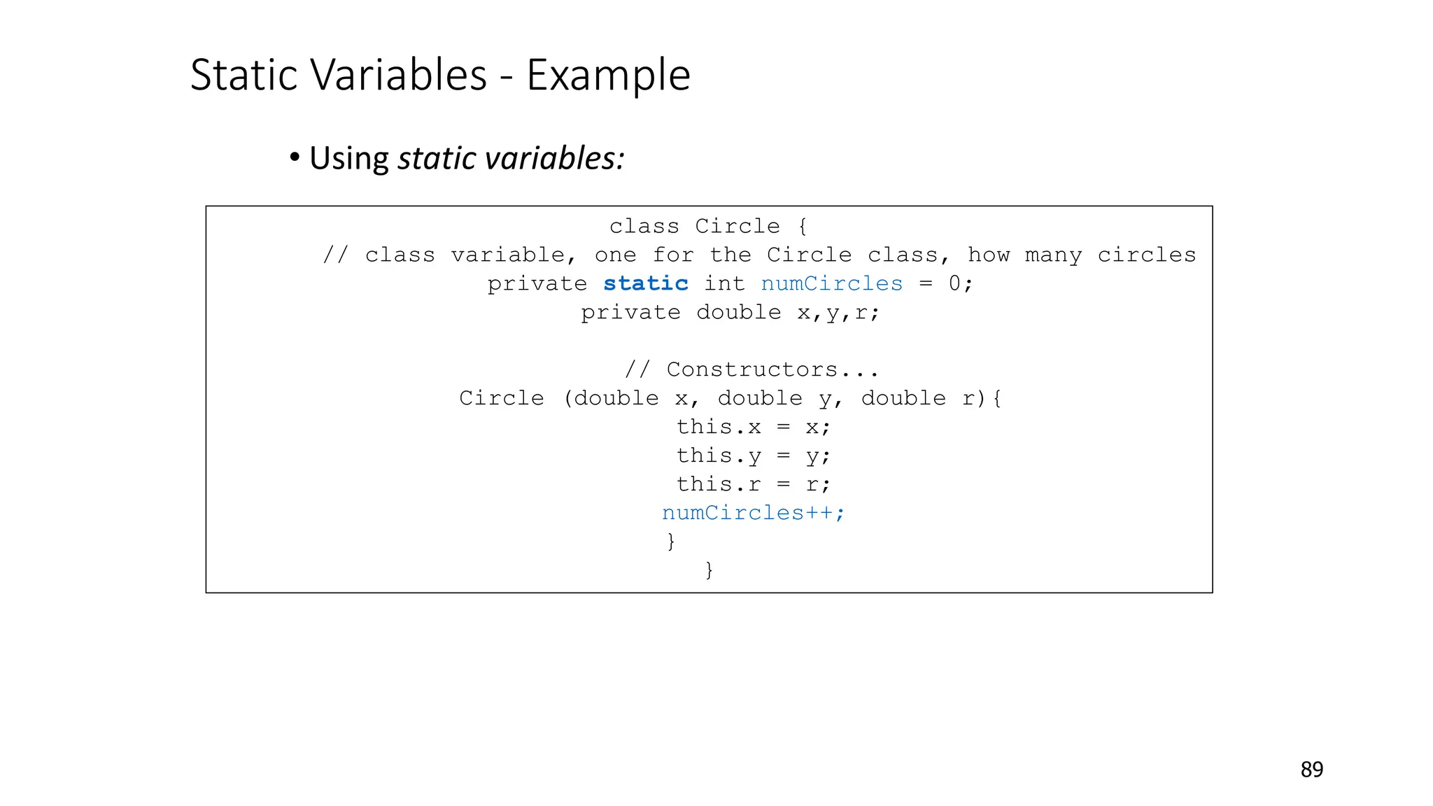 Static Variables - Example
• Using static variables:
89
class Circle {
// class variable, one for the Circle class, how many circles
private static int numCircles = 0;
private double x,y,r;
// Constructors...
Circle (double x, double y, double r){
this.x = x;
this.y = y;
this.r = r;
numCircles++;
}
}
 
