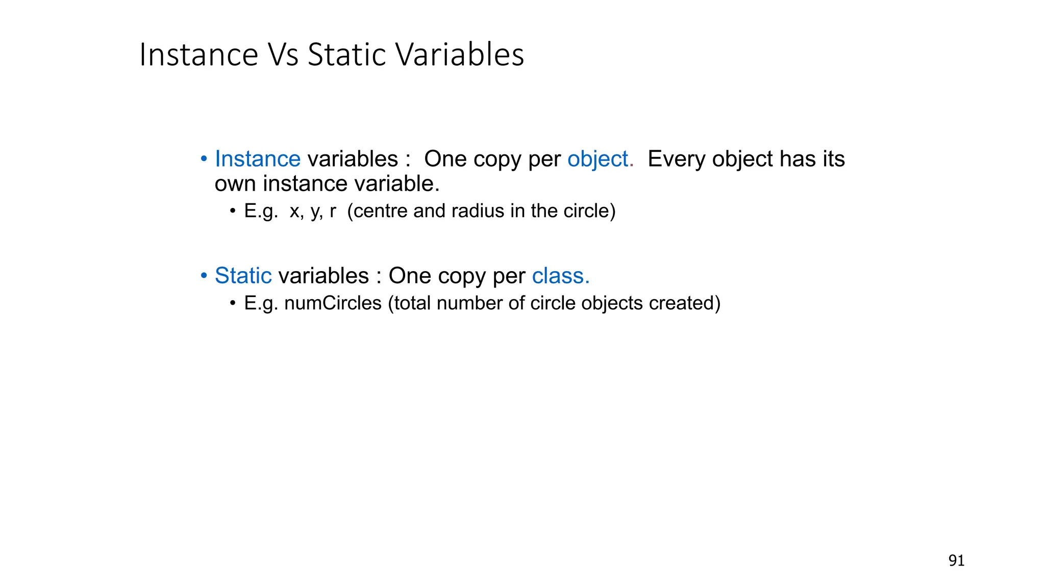 Instance Vs Static Variables
• Instance variables : One copy per object. Every object has its
own instance variable.
• E.g. x, y, r (centre and radius in the circle)
• Static variables : One copy per class.
• E.g. numCircles (total number of circle objects created)
91
 