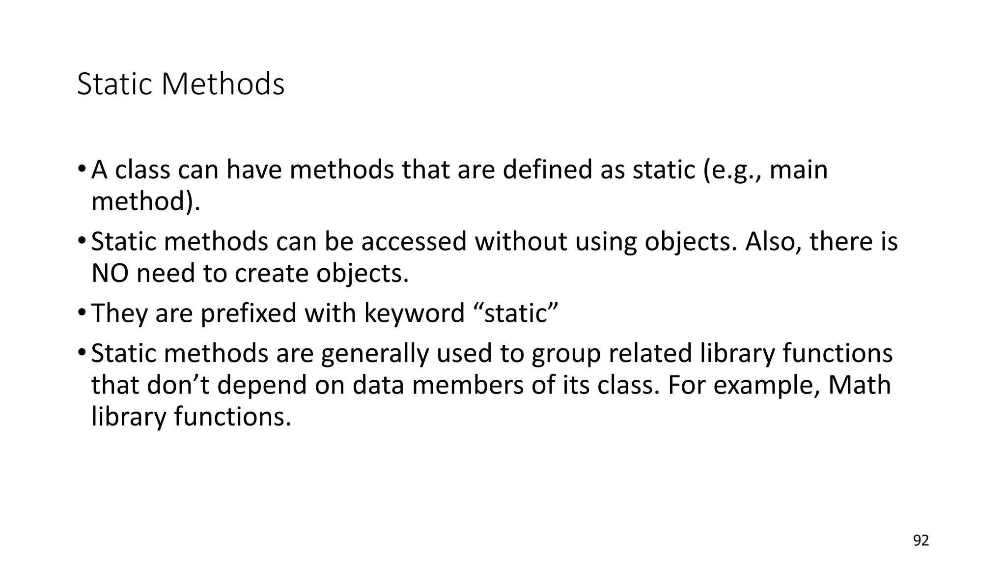 Static Methods
•A class can have methods that are defined as static (e.g., main
method).
•Static methods can be accessed without using objects. Also, there is
NO need to create objects.
•They are prefixed with keyword “static”
•Static methods are generally used to group related library functions
that don’t depend on data members of its class. For example, Math
library functions.
92
 