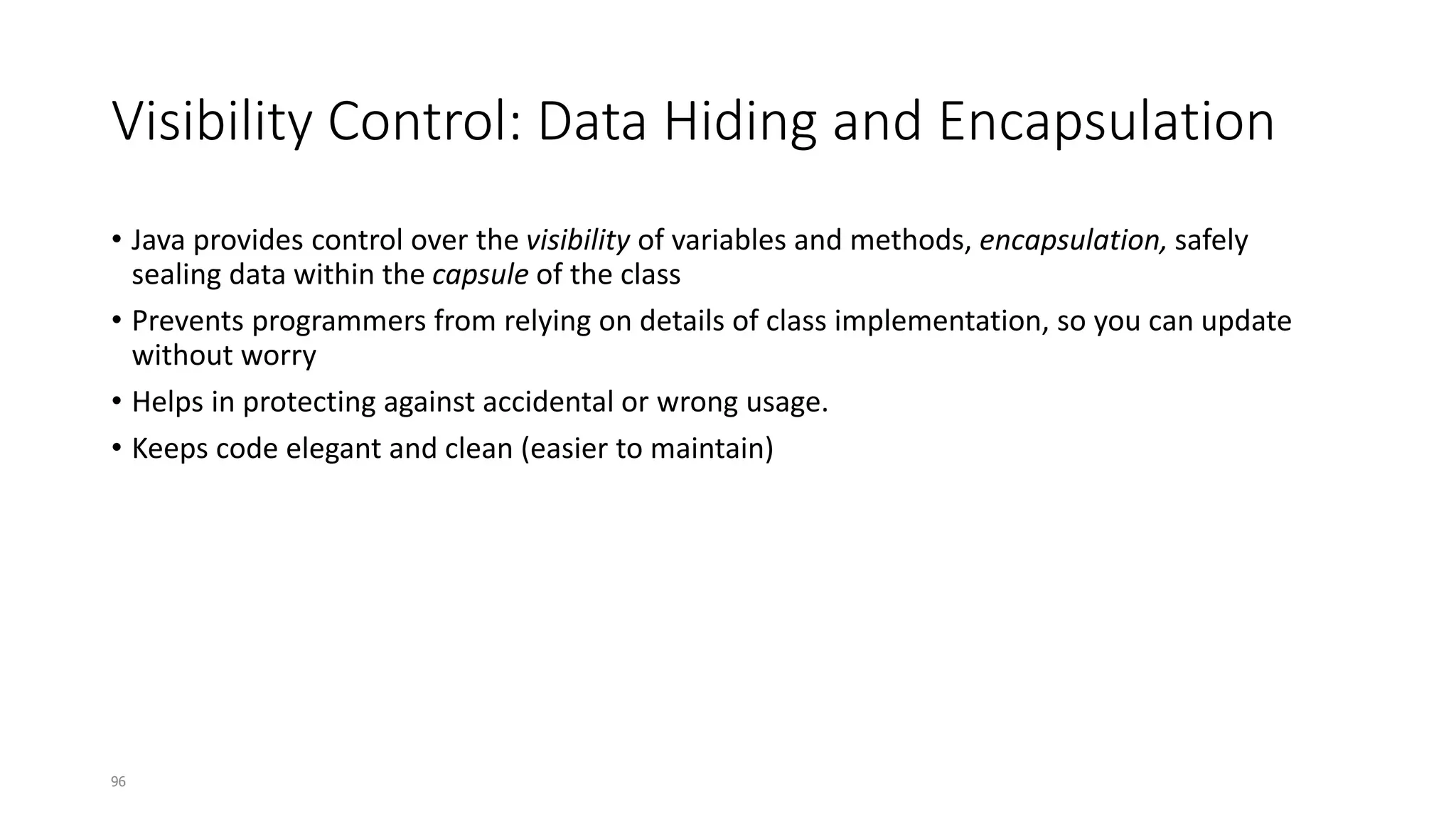 96
Visibility Control: Data Hiding and Encapsulation
• Java provides control over the visibility of variables and methods, encapsulation, safely
sealing data within the capsule of the class
• Prevents programmers from relying on details of class implementation, so you can update
without worry
• Helps in protecting against accidental or wrong usage.
• Keeps code elegant and clean (easier to maintain)
 