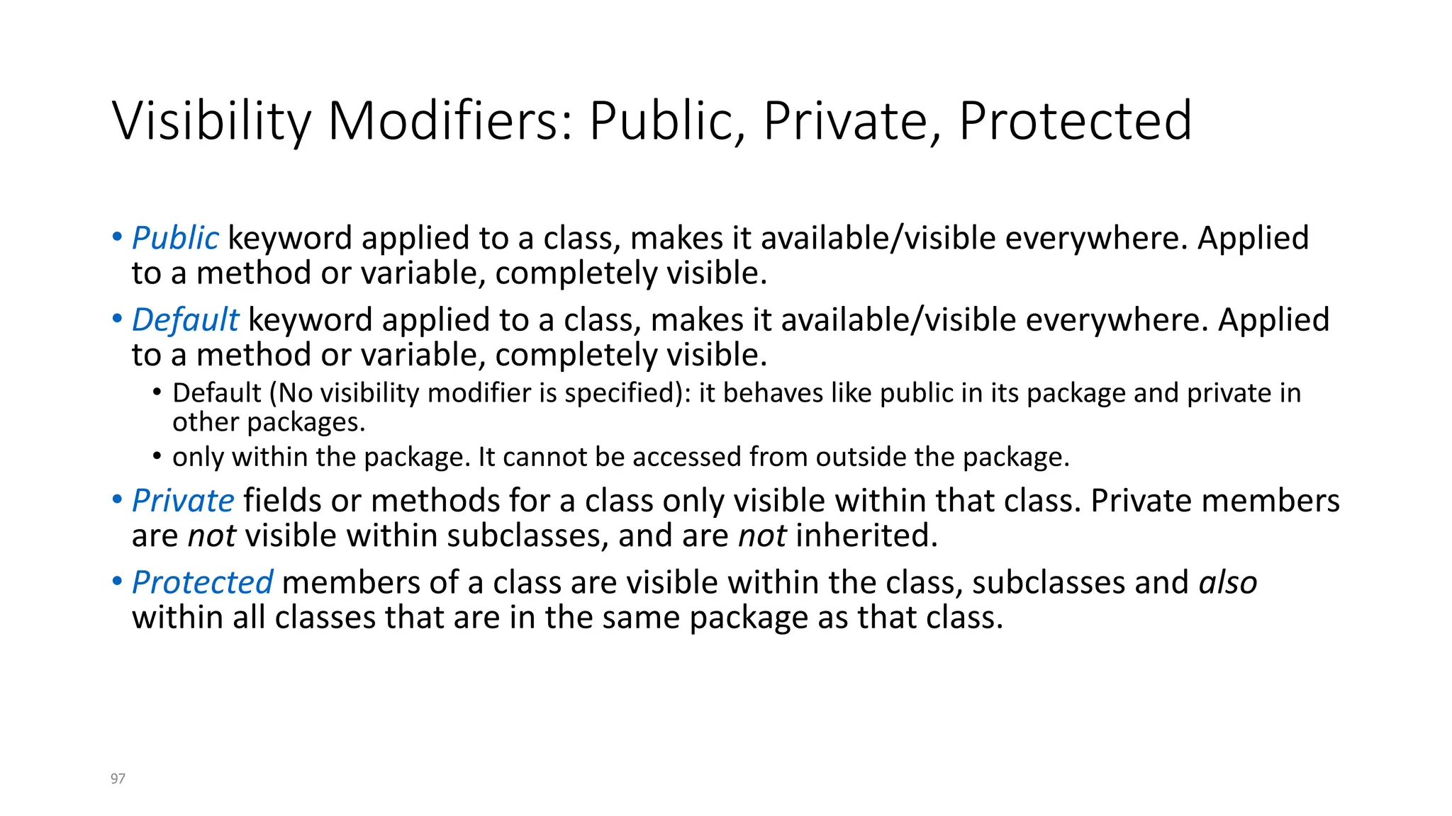 97
Visibility Modifiers: Public, Private, Protected
• Public keyword applied to a class, makes it available/visible everywhere. Applied
to a method or variable, completely visible.
• Default keyword applied to a class, makes it available/visible everywhere. Applied
to a method or variable, completely visible.
• Default (No visibility modifier is specified): it behaves like public in its package and private in
other packages.
• only within the package. It cannot be accessed from outside the package.
• Private fields or methods for a class only visible within that class. Private members
are not visible within subclasses, and are not inherited.
• Protected members of a class are visible within the class, subclasses and also
within all classes that are in the same package as that class.
 