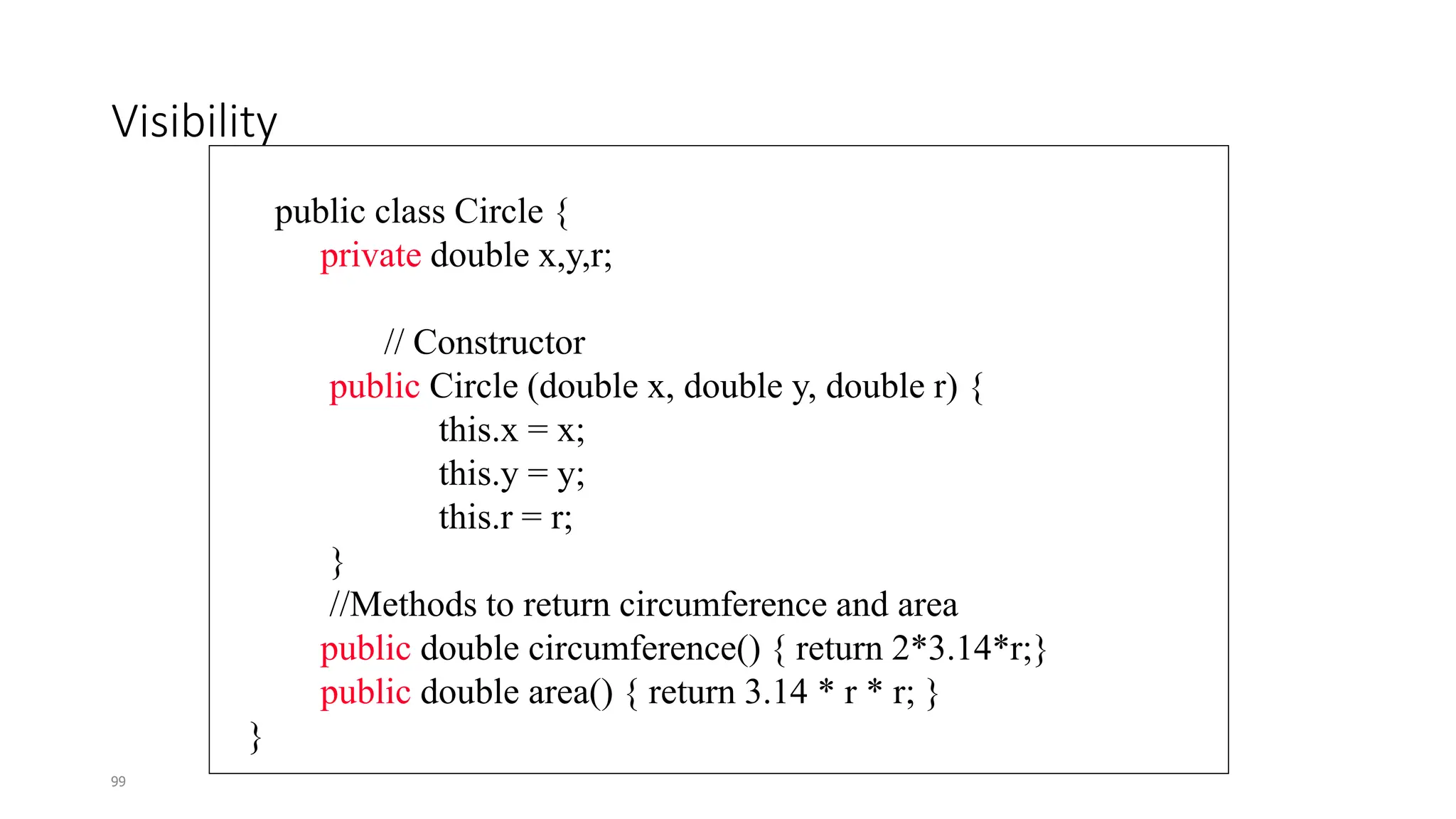 99
Visibility
public class Circle {
private double x,y,r;
// Constructor
public Circle (double x, double y, double r) {
this.x = x;
this.y = y;
this.r = r;
}
//Methods to return circumference and area
public double circumference() { return 2*3.14*r;}
public double area() { return 3.14 * r * r; }
}
 