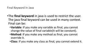 Final Keyword In Java
•The final keyword in java is used to restrict the user.
The java final keyword can be used in many context.
Final can be:
•Variable: If you make any variable as final, you cannot
change the value of final variable(It will be constant).
•Method: If you make any method as final, you cannot
override it.
•Class: If you make any class as final, you cannot extend it.
 