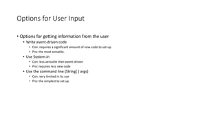 Options for User Input
• Options for getting information from the user
• Write event-driven code
• Con: requires a significant amount of new code to set-up
• Pro: the most versatile.
• Use System.in
• Con: less versatile then event-driven
• Pro: requires less new code
• Use the command line (String[ ] args)
• Con: very limited in its use
• Pro: the simplest to set up
 