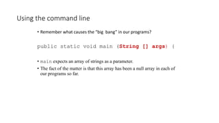 Using the command line
• Remember what causes the “big bang” in our programs?
public static void main (String [] args) {
• main expects an array of strings as a parameter.
• The fact of the matter is that this array has been a null array in each of
our programs so far.
 