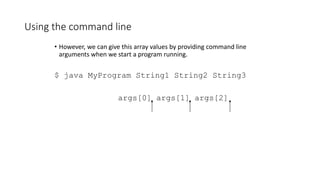 Using the command line
• However, we can give this array values by providing command line
arguments when we start a program running.
$ java MyProgram String1 String2 String3
args[0] args[1] args[2]
 