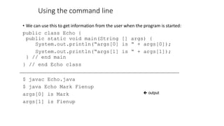 Using the command line
• We can use this to get information from the user when the program is started:
public class Echo {
public static void main(String [] args) {
System.out.println(“args[0] is “ + args[0]);
System.out.println(“args[1] is “ + args[1]);
} // end main
} // end Echo class
$ javac Echo.java
$ java Echo Mark Fienup
args[0] is Mark
args[1] is Fienup
 output
 