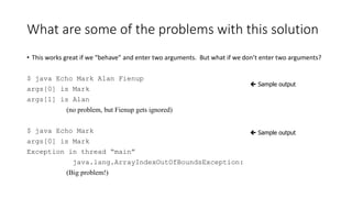 What are some of the problems with this solution
• This works great if we “behave” and enter two arguments. But what if we don’t enter two arguments?
$ java Echo Mark Alan Fienup
args[0] is Mark
args[1] is Alan
(no problem, but Fienup gets ignored)
$ java Echo Mark
args[0] is Mark
Exception in thread “main”
java.lang.ArrayIndexOutOfBoundsException:
(Big problem!)
 Sample output
 Sample output
 