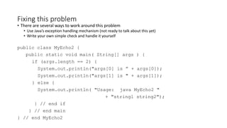 Fixing this problem
• There are several ways to work around this problem
• Use Java’s exception handling mechanism (not ready to talk about this yet)
• Write your own simple check and handle it yourself
public class MyEcho2 {
public static void main( String[] args ) {
if (args.length == 2) {
System.out.println("args[0] is ” + args[0]);
System.out.println("args[1] is " + args[1]);
} else {
System.out.println( "Usage: java MyEcho2 "
+ "string1 string2");
} // end if
} // end main
} // end MyEcho2
 