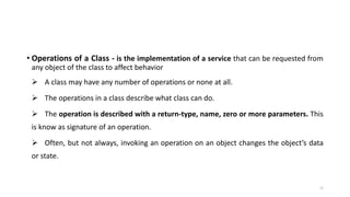 • Operations of a Class - is the implementation of a service that can be requested from
any object of the class to affect behavior
 A class may have any number of operations or none at all.
 The operations in a class describe what class can do.
 The operation is described with a return-type, name, zero or more parameters. This
is know as signature of an operation.
 Often, but not always, invoking an operation on an object changes the object’s data
or state.
12
 