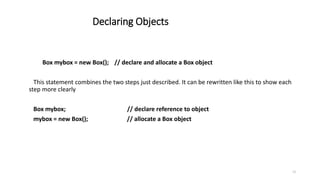 Declaring Objects
Box mybox = new Box(); // declare and allocate a Box object
This statement combines the two steps just described. It can be rewritten like this to show each
step more clearly
Box mybox; // declare reference to object
mybox = new Box(); // allocate a Box object
13
 