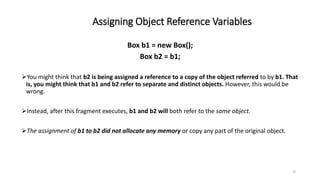 Assigning Object Reference Variables
15
Box b1 = new Box();
Box b2 = b1;
You might think that b2 is being assigned a reference to a copy of the object referred to by b1. That
is, you might think that b1 and b2 refer to separate and distinct objects. However, this would be
wrong.
Instead, after this fragment executes, b1 and b2 will both refer to the same object.
The assignment of b1 to b2 did not allocate any memory or copy any part of the original object.
 
