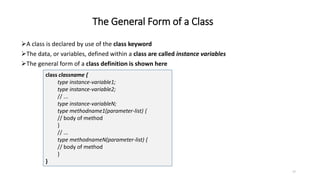 The General Form of a Class
A class is declared by use of the class keyword
The data, or variables, defined within a class are called instance variables
The general form of a class definition is shown here
class classname {
type instance-variable1;
type instance-variable2;
// ...
type instance-variableN;
type methodname1(parameter-list) {
// body of method
}
// ...
type methodnameN(parameter-list) {
// body of method
}
}
17
 
