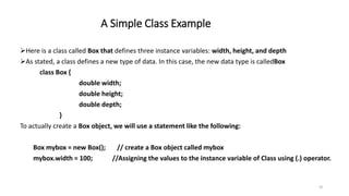 A Simple Class Example
Here is a class called Box that defines three instance variables: width, height, and depth
As stated, a class defines a new type of data. In this case, the new data type is calledBox
class Box {
double width;
double height;
double depth;
}
To actually create a Box object, we will use a statement like the following:
Box mybox = new Box(); // create a Box object called mybox
mybox.width = 100; //Assigning the values to the instance variable of Class using (.) operator.
18
 