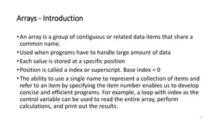 Arrays - Introduction
•An array is a group of contiguous or related data items that share a
common name.
•Used when programs have to handle large amount of data
•Each value is stored at a specific position
•Position is called a index or superscript. Base index = 0
•The ability to use a single name to represent a collection of items and
refer to an item by specifying the item number enables us to develop
concise and efficient programs. For example, a loop with index as the
control variable can be used to read the entire array, perform
calculations, and print out the results.
19
 