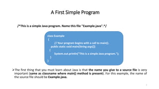 A First Simple Program
/*This is a simple Java program. Name this file "Example.java".*/
The first thing that you must learn about Java is that the name you give to a source file is very
important (same as classname where main() method is present). For this example, the name of
the source file should be Example.java.
2
class Example
{
// Your program begins with a call to main().
public static void main(String args[])
{
System.out.println("This is a simple Java program.");
}
}
 