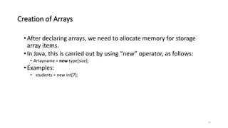 Creation of Arrays
•After declaring arrays, we need to allocate memory for storage
array items.
•In Java, this is carried out by using “new” operator, as follows:
• Arrayname = new type[size];
•Examples:
• students = new int[7];
22
 