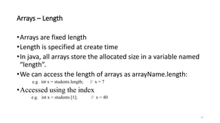 Arrays – Length
•Arrays are fixed length
•Length is specified at create time
•In java, all arrays store the allocated size in a variable named
“length”.
•We can access the length of arrays as arrayName.length:
e.g. int x = students.length; // x = 7
•Accessed using the index
e.g. int x = students [1]; // x = 40
24
 