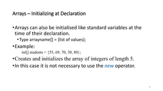 Arrays – Initializing at Declaration
•Arrays can also be initialised like standard variables at the
time of their declaration.
•Type arrayname[] = {list of values};
•Example:
int[] students = {55, 69, 70, 30, 80};
•Creates and initializes the array of integers of length 5.
•In this case it is not necessary to use the new operator.
26
 