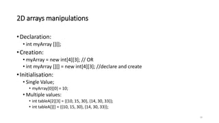 2D arrays manipulations
•Declaration:
• int myArray [][];
•Creation:
• myArray = new int[4][3]; // OR
• int myArray [][] = new int[4][3]; //declare and create
•Initialisation:
• Single Value;
• myArray[0][0] = 10;
• Multiple values:
• int tableA[2][3] = {{10, 15, 30}, {14, 30, 33}};
• int tableA[][] = {{10, 15, 30}, {14, 30, 33}};
29
 