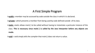 A First Simple Program
public :-member may be accessed by code outside the class in which it is declared.
private:- which prevents a member from being used by code defined outside of its class.
static :-static allows main( ) to be called without having to instantiate a particular instance of the
class. This is necessary since main( ) is called by the Java interpreter before any objects are
made.
void :- void simply tells the compiler that main( ) does not return a value.
3
 