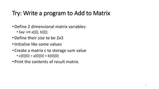 Try: Write a program to Add to Matrix
•Define 2 dimensional matrix variables:
• Say: int a[][], b[][];
•Define their size to be 2x3
•Initialise like some values
•Create a matrix c to storage sum value
• c[0][0] = a[0][0] + b[0][0]
•Print the contents of result matrix.
31
 