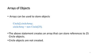 Arrays of Objects
• Arrays can be used to store objects
Circle[] circleArray;
circleArray = new Circle[25];
•The above statement creates an array that can store references to 25
Circle objects.
•Circle objects are not created.
32
 