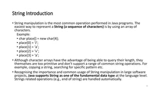 String Introduction
• String manipulation is the most common operation performed in Java programs. The
easiest way to represent a String (a sequence of characters) is by using an array of
characters.
Example:
• char place[] = new char[4];
• place[0] = ‘J’;
• place[1] = ‘a’;
• place[2] = ‘v’;
• place[3] = ‘a’;
• Although character arrays have the advantage of being able to query their length, they
themselves are too primitive and don’t support a range of common string operations. For
example, copying a string, searching for specific pattern etc.
• Recognising the importance and common usage of String manipulation in large software
projects, Java supports String as one of the fundamental data type at the language level.
Strings related operations (e.g., end of string) are handled automatically.
35
 