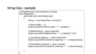 String Class - example
43
// StringDemo.java: some operations on strings
class StringDemo {
public static void main(String[] args)
{
String s = new String("Have a nice Day");
// String Length = 15
System.out.println("String Length = " + s.length() );
// Modified String = Have a Good Day
System.out.println("Modified String = " + s.replace('n', 'N'));
// Converted to Uppercse = HAVE A NICE DAY"
System.out.println("Converted to Uppercase = " + s.toUpperCase());
// Converted to Lowercase = have a nice day"
System.out.println("Converted to Lowercase = " + s.toLowerCase());
}
}
 