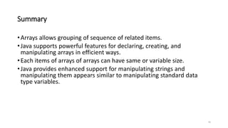 Summary
•Arrays allows grouping of sequence of related items.
•Java supports powerful features for declaring, creating, and
manipulating arrays in efficient ways.
•Each items of arrays of arrays can have same or variable size.
•Java provides enhanced support for manipulating strings and
manipulating them appears similar to manipulating standard data
type variables.
45
 