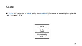 Classes
• A class is a collection of fields (data) and methods (procedure or function) that operate
on that fields data.
48
Circle
centre
radius
circumference()
area()
 