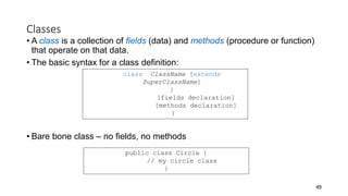 Classes
• A class is a collection of fields (data) and methods (procedure or function)
that operate on that data.
• The basic syntax for a class definition:
• Bare bone class – no fields, no methods
49
public class Circle {
// my circle class
}
class ClassName [extends
SuperClassName]
{
[fields declaration]
[methods declaration]
}
 